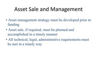 Asset Sale and Management
• Asset management strategy must be developed prior to
 funding
• Asset sale, if required, must be planned and
 accomplished in a timely manner
• All technical, legal, administrative requirements must
 be met in a timely way
 