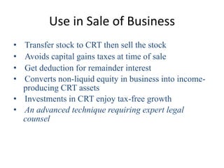 Use in Sale of Business
• Transfer stock to CRT then sell the stock
• Avoids capital gains taxes at time of sale
• Get deduction for remainder interest
• Converts non-liquid equity in business into income-
  producing CRT assets
• Investments in CRT enjoy tax-free growth
• An advanced technique requiring expert legal
  counsel
 
