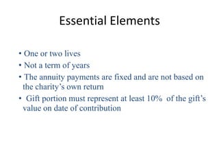 Essential Elements

• One or two lives
• Not a term of years
• The annuity payments are fixed and are not based on
 the charity’s own return
• Gift portion must represent at least 10% of the gift’s
 value on date of contribution
 