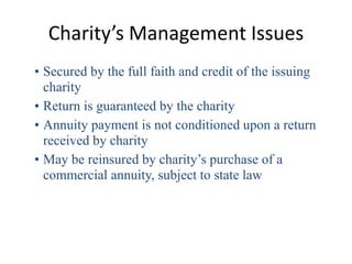 Charity’s Management Issues
• Secured by the full faith and credit of the issuing
  charity
• Return is guaranteed by the charity
• Annuity payment is not conditioned upon a return
  received by charity
• May be reinsured by charity’s purchase of a
  commercial annuity, subject to state law
 