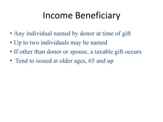 Income Beneficiary
• Any individual named by donor at time of gift
• Up to two individuals may be named
• If other than donor or spouse, a taxable gift occurs
• Tend to issued at older ages, 65 and up
 