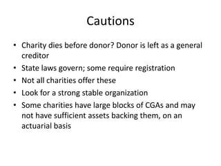 Cautions
• Charity dies before donor? Donor is left as a general
  creditor
• State laws govern; some require registration
• Not all charities offer these
• Look for a strong stable organization
• Some charities have large blocks of CGAs and may
  not have sufficient assets backing them, on an
  actuarial basis
 