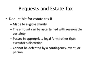 Bequests and Estate Tax
• Deductible for estate tax if
  – Made to eligible charity
  – The amount can be ascertained with reasonable
    certainty
  – Passes in appropriate legal form rather than
    executor’s discretion
  – Cannot be defeated by a contingency, event, or
    person
 
