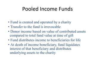 Pooled Income Funds

• Fund is created and operated by a charity
• Transfer to the fund is irrevocable
• Donor income based on value of contributed assets
 compared to total fund value at time of gift
• Fund distributes income to beneficiaries for life
• At death of income beneficiary, fund liquidates
 interest of that beneficiary and distributes
 underlying assets to the charity
 