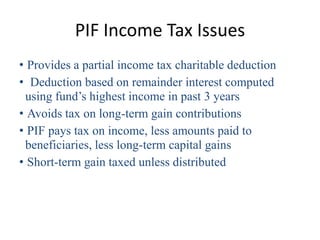 PIF Income Tax Issues
• Provides a partial income tax charitable deduction
• Deduction based on remainder interest computed
 using fund’s highest income in past 3 years
• Avoids tax on long-term gain contributions
• PIF pays tax on income, less amounts paid to
 beneficiaries, less long-term capital gains
• Short-term gain taxed unless distributed
 