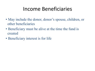 Income Beneficiaries
• May include the donor, donor’s spouse, children, or
 other beneficiaries
• Beneficiary must be alive at the time the fund is
 created
• Beneficiary interest is for life
 