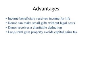 Advantages
• Income beneficiary receives income for life
• Donor can make small gifts without legal costs
• Donor receives a charitable deduction
• Long-term gain property avoids capital gains tax
 
