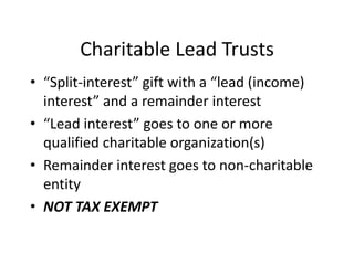 Charitable Lead Trusts
• “Split-interest” gift with a “lead (income)
  interest” and a remainder interest
• “Lead interest” goes to one or more
  qualified charitable organization(s)
• Remainder interest goes to non-charitable
  entity
• NOT TAX EXEMPT
 