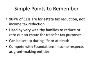 Simple Points to Remember
• 90+% of CLTs are for estate tax reduction, not
  income tax reduction.
• Used by very wealthy families to reduce or
  zero out an estate for transfer tax purposes.
• Can be set up during life or at death
• Compete with Foundations in some respects
  as grant-making entities.
 