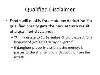 Qualified Disclaimer
• Estate will qualify for estate tax deduction if a
  qualified charity gets the bequest as a result
  of a qualified disclaimer.
  – “All my estate to St. Barnabas Church, except for a
    bequest of $250,000 to my daughter.”
  – If daughter properly disclaims the money; it
    passes to the charity; and is deductible from the
    estate.
 