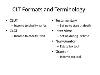 CLT Formats and Terminology
• CLUT                         • Testamentary
  – Income to charity varies      – Set up to start at death
• CLAT                         • Inter Vivos
  – Income to charity fixed       – Set up during lifetime
                               • Non-Grantor
                                  – Estate tax tool
                               • Grantor
                                  – Income tax tool
 