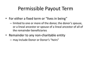 Permissible Payout Term
• For either a fixed term or “lives in being”
   – limited to one or more of the donor, the donor’s spouse,
     or a lineal ancestor or spouse of a lineal ancestor of all of
     the remainder beneficiaries
• Remainder to any non-charitable entity
   – may include Donor or Donor’s “heirs”
 