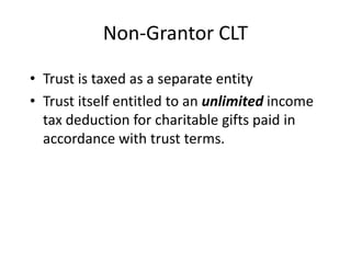 Non-Grantor CLT

• Trust is taxed as a separate entity
• Trust itself entitled to an unlimited income
  tax deduction for charitable gifts paid in
  accordance with trust terms.
 