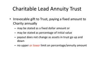 Charitable Lead Annuity Trust
• Irrevocable gift to Trust, paying a fixed amount to
  Charity annually
   – may be stated as a fixed dollar amount or
   – may be stated as percentage of initial value
   – payout does not change as assets in trust go up and
     down
   – no upper or lower limit on percentage/annuity amount
 