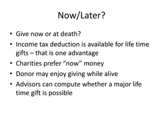 Now/Later?
• Give now or at death?
• Income tax deduction is available for life time
  gifts – that is one advantage
• Charities prefer “now” money
• Donor may enjoy giving while alive
• Advisors can compute whether a major life
  time gift is possible
 