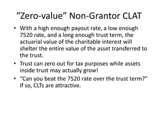 “Zero-value” Non-Grantor CLAT
• With a high enough payout rate, a low enough
  7520 rate, and a long enough trust term, the
  actuarial value of the charitable interest will
  shelter the entire value of the asset transferred to
  the trust.
• Trust can zero out for tax purposes while assets
  inside trust may actually grow!
• “Can you beat the 7520 rate over the trust term?”
  If so, CLTs are attractive.
 
