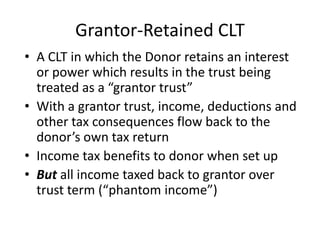 Grantor-Retained CLT
• A CLT in which the Donor retains an interest
  or power which results in the trust being
  treated as a “grantor trust”
• With a grantor trust, income, deductions and
  other tax consequences flow back to the
  donor’s own tax return
• Income tax benefits to donor when set up
• But all income taxed back to grantor over
  trust term (“phantom income”)
 
