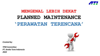 MENGENAL LEBIH DEKAT
PLANNED MAINTENANCE
‘PERAWATAN TERENCANA’
Created by:
TPM Committee
PT. Aneka Tuna Indonesia
2022
 