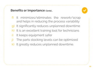 Benefits or Importance Contd…
f) It minimizes/eliminates the rework/scrap
and helps in reducing the process variability
g) It significantly reduces unplanned downtime
h) It is an excellent training tool for technicians
i) It keeps equipment safer
j) The parts stocking levels can be optimized
k) It greatly reduces unplanned downtime.
12
 