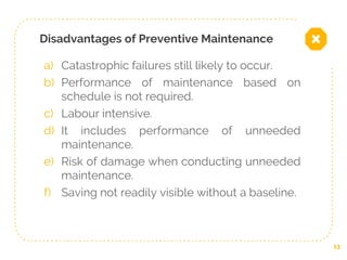Disadvantages of Preventive Maintenance
a) Catastrophic failures still likely to occur.
b) Performance of maintenance based on
schedule is not required.
c) Labour intensive.
d) It includes performance of unneeded
maintenance.
e) Risk of damage when conducting unneeded
maintenance.
f) Saving not readily visible without a baseline.
13
 