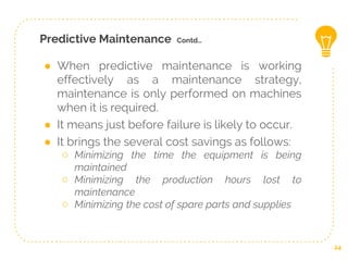 Predictive Maintenance Contd…
● When predictive maintenance is working
effectively as a maintenance strategy,
maintenance is only performed on machines
when it is required.
● It means just before failure is likely to occur.
● It brings the several cost savings as follows:
○ Minimizing the time the equipment is being
maintained
○ Minimizing the production hours lost to
maintenance
○ Minimizing the cost of spare parts and supplies
24
 