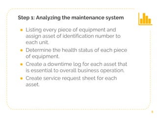 Step 1: Analyzing the maintenance system
● Listing every piece of equipment and
assign asset of identification number to
each unit.
● Determine the health status of each piece
of equipment.
● Create a downtime log for each asset that
is essential to overall business operation.
● Create service request sheet for each
asset.
6
 