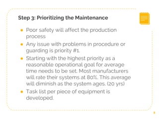 Step 3: Prioritizing the Maintenance
● Poor safety will affect the production
process
● Any issue with problems in procedure or
guarding is priority #1.
● Starting with the highest priority as a
reasonable operational goal for average
time needs to be set. Most manufacturers
will rate their systems at 80%. This average
will diminish as the system ages. (20 yrs)
● Task list per piece of equipment is
developed.
8
 