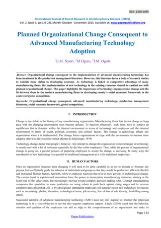 ISSN 2350-1049
International Journal of Recent Research in Interdisciplinary Sciences (IJRRIS)
Vol. 2, Issue 4, pp: (23-28), Month: October - December 2015, Available at: www.paperpublications.org
Page | 23
Paper Publications
Planned Organizational Change Consequent to
Advanced Manufacturing Technology
Adoption
1
G.M. Nyori, 2
M.Ogutu, 3
J.M. Ogola
Abstract: Organizational change consequent to the implementation of advanced manufacturing technology has
been mentioned in the production management literature. However, this literature lacks a body of research studies
to validate these claims in developing economy. As technology is linked to competitive advantage of many
manufacturing firms, the implementation of new technology in the existing resources should be carried out with
planned organizational change. This paper highlights the importance of technology-organizational change and the
fit between them in the modern manufacturing firms in developing county’s social economic framework in the
context of global competition.
Keywords: Organizational change consequent, advanced manufacturing technology, production management
literature, social economic framework, global competition.
I. INTRODUCTION
Change is inevitable in the history of any manufacturing organization. Manufacturing firms that do not change or keep
pace with the changing environment soon become defunct. To function effectively, such firms have to achieve an
equilibrium that is dynamic within the internal environment in terms of technology and employees and the external
environment in terms of social, political, economic and cultural factors. The change in technology affects any
organization when it is implemented. The change forces organizations to cope with the environment to become more
adaptive otherwise they become extinct. (Kotter & Schlesinger, 1979)
Technology changes faster than people’s behavior. Any attempt to change the organization to meet changes in technology
is usually met with a lot of resistance especially by the blue collar employees. Thus, while the process of organizational
change is going on, a parallel process of preparing employees to accept the change is necessary. In many ways the
introduction of new technology is as painful for traditional management as it is for traditional employees.
II. HUMAN FACTORS
Once an organization structure exist changing it will need to be done carefully so as not to alienate or frustrate key
players, but to efficiently guide the behavior of individuals and groups so that they would be productive, efficient, flexible
and motivated. Human factors, herewith, refers to employee reactions that arise in most periods of technological change.
The current trend in sophisticated automation have the power to democratize manufacturing industries, starting at the
lower end of the value chain, but increasingly moving toward complex decision-making roles. Contract manufacturing
companies that specialize in mass production are using robots to push back against rising wages and to increase
competitiveness (Dornfeld, 2011). Psychologically unprepared employees will naturally resist new technology for reasons
such as uncertainty, phobia, alienation, technological stress, job security, fear of loss of role identity, de-skilling among
others.
Successful adoption of advanced manufacturing technology (AMT) does not only depend on whether the employed
technology is in a state-of-the-art or not but also requires employees support. Cascio (2010) stated that the behavior,
attitudes and qualities of the employees can add an edge to the competitiveness of an organization and make its
 