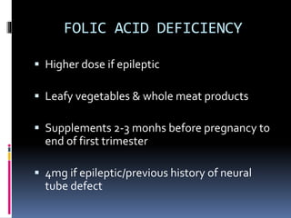 FOLIC ACID DEFICIENCY
 Higher dose if epileptic
 Leafy vegetables & whole meat products
 Supplements 2-3 monhs before pregnancy to
end of first trimester
 4mg if epileptic/previous history of neural
tube defect
 