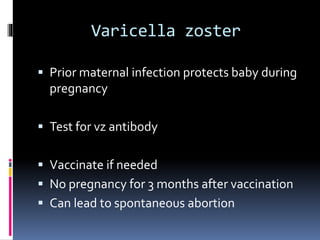 Varicella zoster
 Prior maternal infection protects baby during
pregnancy
 Test for vz antibody
 Vaccinate if needed
 No pregnancy for 3 months after vaccination
 Can lead to spontaneous abortion
 