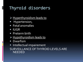 Thyroid disorders
 Hyperthyroidism leads to
 Hypertension,
 Fetal anomalies
 IUGR
 Preterm birth
 Hypothyroidism leads to
 Dwarfism
 Intellectual impairement
SURVEILLANCE OFTHYROID LEVELS ARE
NEEDED
 