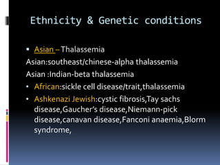 Ethnicity & Genetic conditions
 Asian –Thalassemia
Asian:southeast/chinese-alpha thalassemia
Asian :Indian-beta thalassemia
• African:sickle cell disease/trait,thalassemia
• Ashkenazi Jewish:cystic fibrosis,Tay sachs
disease,Gaucher’s disease,Niemann-pick
disease,canavan disease,Fanconi anaemia,Blorm
syndrome,
 