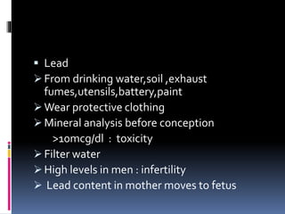  Lead
 From drinking water,soil ,exhaust
fumes,utensils,battery,paint
 Wear protective clothing
 Mineral analysis before conception
>10mcg/dl : toxicity
 Filter water
 High levels in men : infertility
 Lead content in mother moves to fetus
 