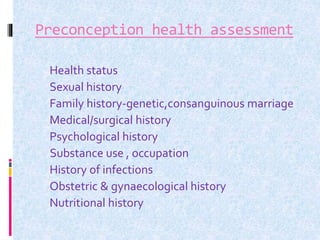 Preconception health assessment
 Health status
 Sexual history
 Family history-genetic,consanguinous marriage
 Medical/surgical history
 Psychological history
Substance use , occupation
 History of infections
 Obstetric & gynaecological history
 Nutritional history
 