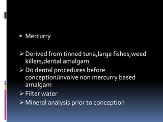  Mercurry
 Derived from tinned tuna,large fishes,weed
killers,dental amalgam
 Do dental procedures before
conception/involve non mercurry based
amalgam
 Filter water
 Mineral analysis prior to conception
 