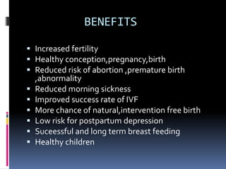 BENEFITS
 Increased fertility
 Healthy conception,pregnancy,birth
 Reduced risk of abortion ,premature birth
,abnormality
 Reduced morning sickness
 Improved success rate of IVF
 More chance of natural,intervention free birth
 Low risk for postpartum depression
 Suceessful and long term breast feeding
 Healthy children
 