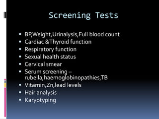 Screening Tests
 BP,Weight,Urinalysis,Full blood count
 Cardiac &Thyroid function
 Respiratory function
 Sexual health status
 Cervical smear
 Serum screening –
rubella,haemoglobinopathies,TB
 Vitamin,Zn,lead levels
 Hair analysis
 Karyotyping
 