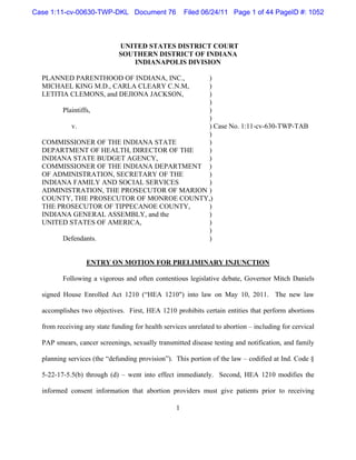 Case 1:11-cv-00630-TWP-DKL Document 76                Filed 06/24/11 Page 1 of 44 PageID #: 1052



                             UNITED STATES DISTRICT COURT
                             SOUTHERN DISTRICT OF INDIANA
                                INDIANAPOLIS DIVISION

  PLANNED PARENTHOOD OF INDIANA, INC.,     )
  MICHAEL KING M.D., CARLA CLEARY C.N.M,   )
  LETITIA CLEMONS, and DEJIONA JACKSON,    )
                                           )
       Plaintiffs,                         )
                                           )
          v.                               ) Case No. 1:11-cv-630-TWP-TAB
                                           )
  COMMISSIONER OF THE INDIANA STATE        )
  DEPARTMENT OF HEALTH, DIRECTOR OF THE    )
  INDIANA STATE BUDGET AGENCY,             )
  COMMISSIONER OF THE INDIANA DEPARTMENT )
  OF ADMINISTRATION, SECRETARY OF THE      )
  INDIANA FAMILY AND SOCIAL SERVICES       )
  ADMINISTRATION, THE PROSECUTOR OF MARION )
  COUNTY, THE PROSECUTOR OF MONROE COUNTY,)
  THE PROSECUTOR OF TIPPECANOE COUNTY,     )
  INDIANA GENERAL ASSEMBLY, and the        )
  UNITED STATES OF AMERICA,                )
                                           )
       Defendants.                         )


                  ENTRY ON MOTION FOR PRELIMINARY INJUNCTION

         Following a vigorous and often contentious legislative debate, Governor Mitch Daniels

  signed House Enrolled Act 1210 (“HEA 1210") into law on May 10, 2011. The new law

  accomplishes two objectives. First, HEA 1210 prohibits certain entities that perform abortions

  from receiving any state funding for health services unrelated to abortion – including for cervical

  PAP smears, cancer screenings, sexually transmitted disease testing and notification, and family

  planning services (the “defunding provision”). This portion of the law – codified at Ind. Code §

  5-22-17-5.5(b) through (d) – went into effect immediately. Second, HEA 1210 modifies the

  informed consent information that abortion providers must give patients prior to receiving

                                                  1
 