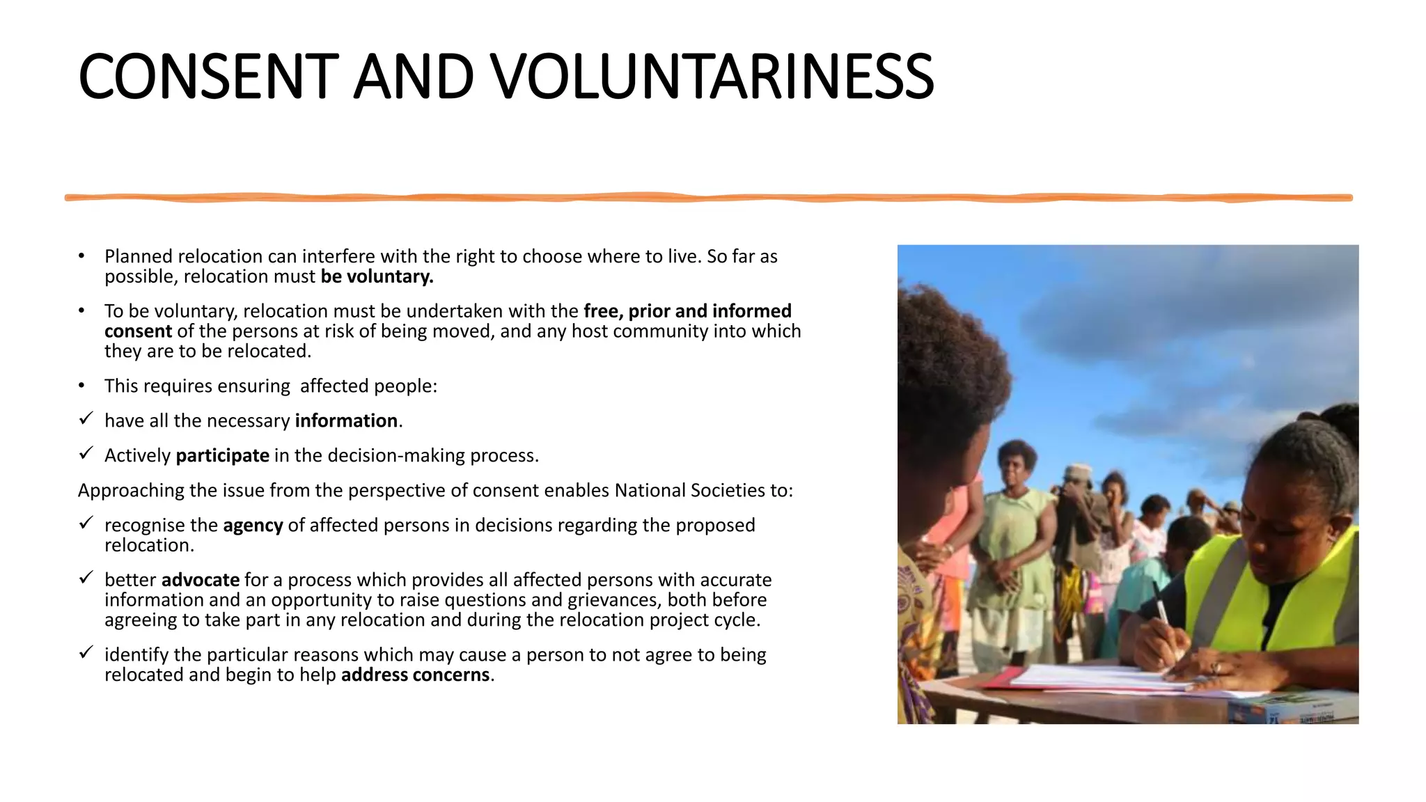 CONSENT AND VOLUNTARINESS
• Planned relocation can interfere with the right to choose where to live. So far as
possible, relocation must be voluntary.
• To be voluntary, relocation must be undertaken with the free, prior and informed
consent of the persons at risk of being moved, and any host community into which
they are to be relocated.
• This requires ensuring affected people:
 have all the necessary information.
 Actively participate in the decision-making process.
Approaching the issue from the perspective of consent enables National Societies to:
 recognise the agency of affected persons in decisions regarding the proposed
relocation.
 better advocate for a process which provides all affected persons with accurate
information and an opportunity to raise questions and grievances, both before
agreeing to take part in any relocation and during the relocation project cycle.
 identify the particular reasons which may cause a person to not agree to being
relocated and begin to help address concerns.
 