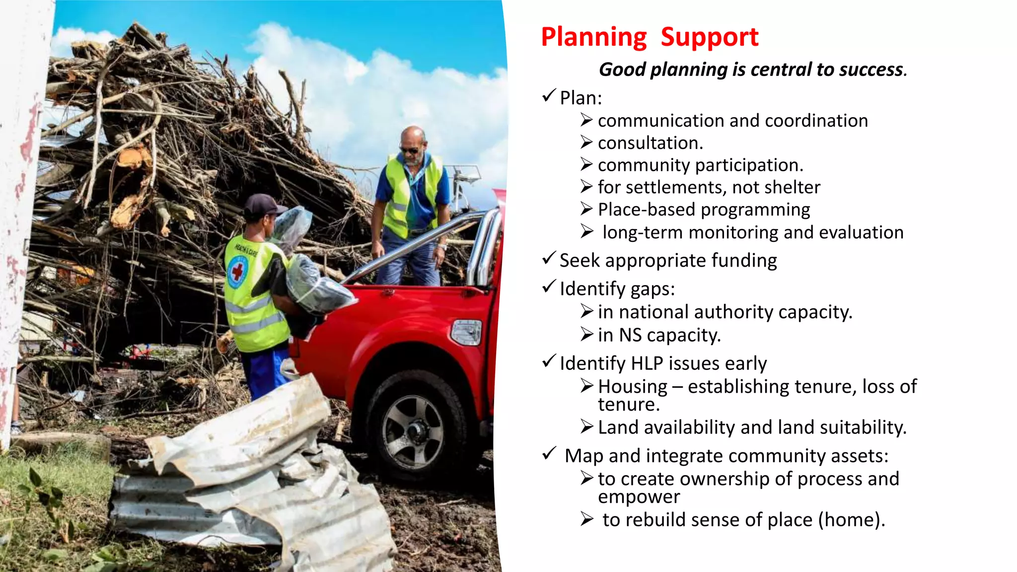 Planning Support
Good planning is central to success.
Plan:
 communication and coordination
 consultation.
 community participation.
 for settlements, not shelter
 Place-based programming
 long-term monitoring and evaluation
Seek appropriate funding
Identify gaps:
in national authority capacity.
in NS capacity.
Identify HLP issues early
Housing – establishing tenure, loss of
tenure.
Land availability and land suitability.
 Map and integrate community assets:
to create ownership of process and
empower
 to rebuild sense of place (home).
 
