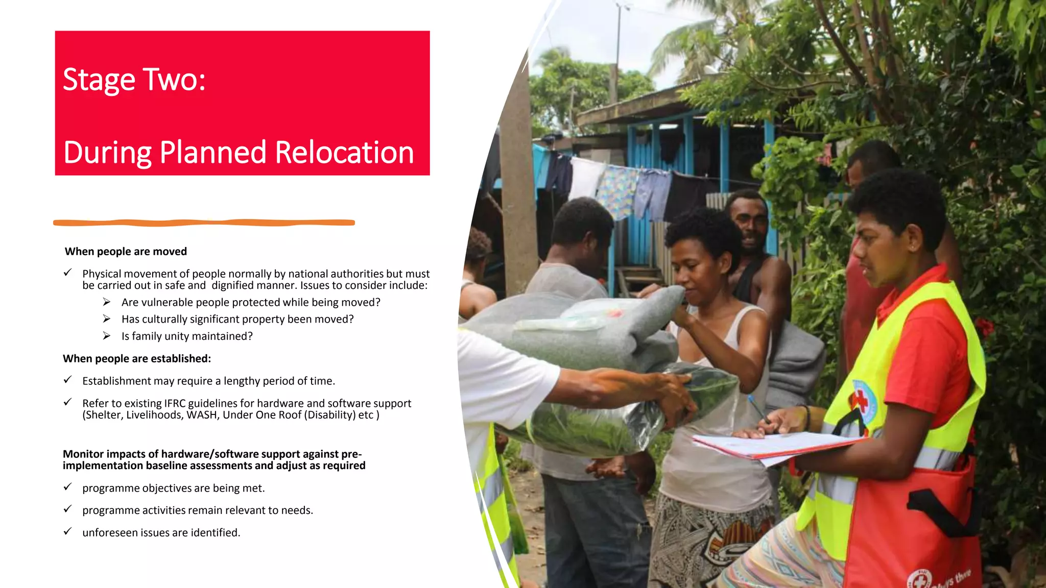 Stage Two:
During Planned Relocation
When people are moved
 Physical movement of people normally by national authorities but must
be carried out in safe and dignified manner. Issues to consider include:
 Are vulnerable people protected while being moved?
 Has culturally significant property been moved?
 Is family unity maintained?
When people are established:
 Establishment may require a lengthy period of time.
 Refer to existing IFRC guidelines for hardware and software support
(Shelter, Livelihoods, WASH, Under One Roof (Disability) etc )
Monitor impacts of hardware/software support against pre-
implementation baseline assessments and adjust as required
 programme objectives are being met.
 programme activities remain relevant to needs.
 unforeseen issues are identified.
 