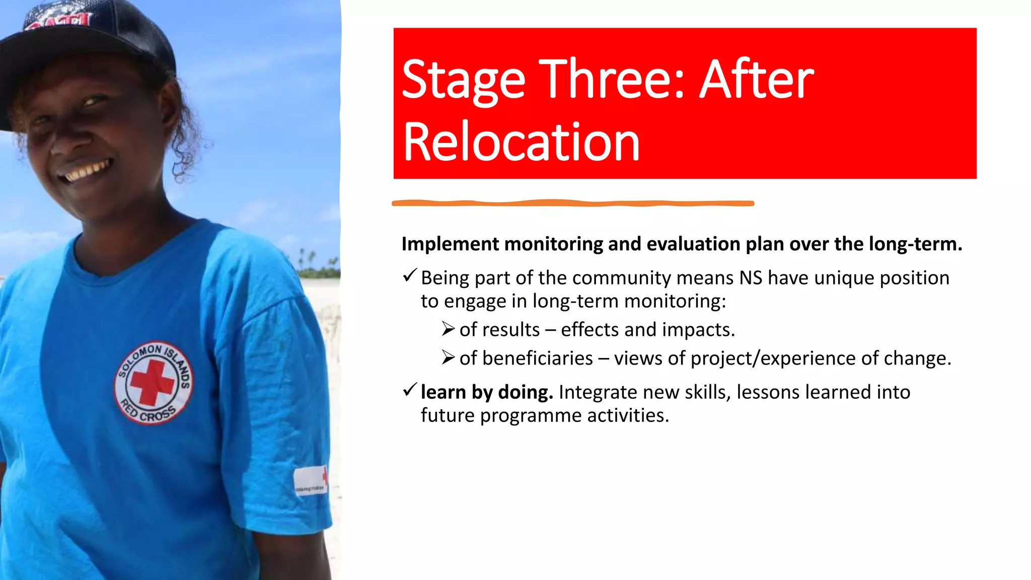 Stage Three: After
Relocation
Implement monitoring and evaluation plan over the long-term.
Being part of the community means NS have unique position
to engage in long-term monitoring:
of results – effects and impacts.
of beneficiaries – views of project/experience of change.
learn by doing. Integrate new skills, lessons learned into
future programme activities.
 