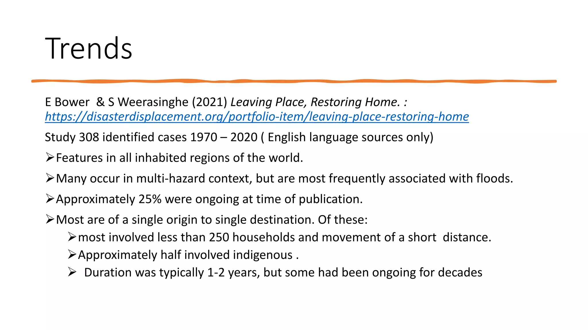 Trends
E Bower & S Weerasinghe (2021) Leaving Place, Restoring Home. :
https://disasterdisplacement.org/portfolio-item/leaving-place-restoring-home
Study 308 identified cases 1970 – 2020 ( English language sources only)
Features in all inhabited regions of the world.
Many occur in multi-hazard context, but are most frequently associated with floods.
Approximately 25% were ongoing at time of publication.
Most are of a single origin to single destination. Of these:
most involved less than 250 households and movement of a short distance.
Approximately half involved indigenous .
 Duration was typically 1-2 years, but some had been ongoing for decades
 