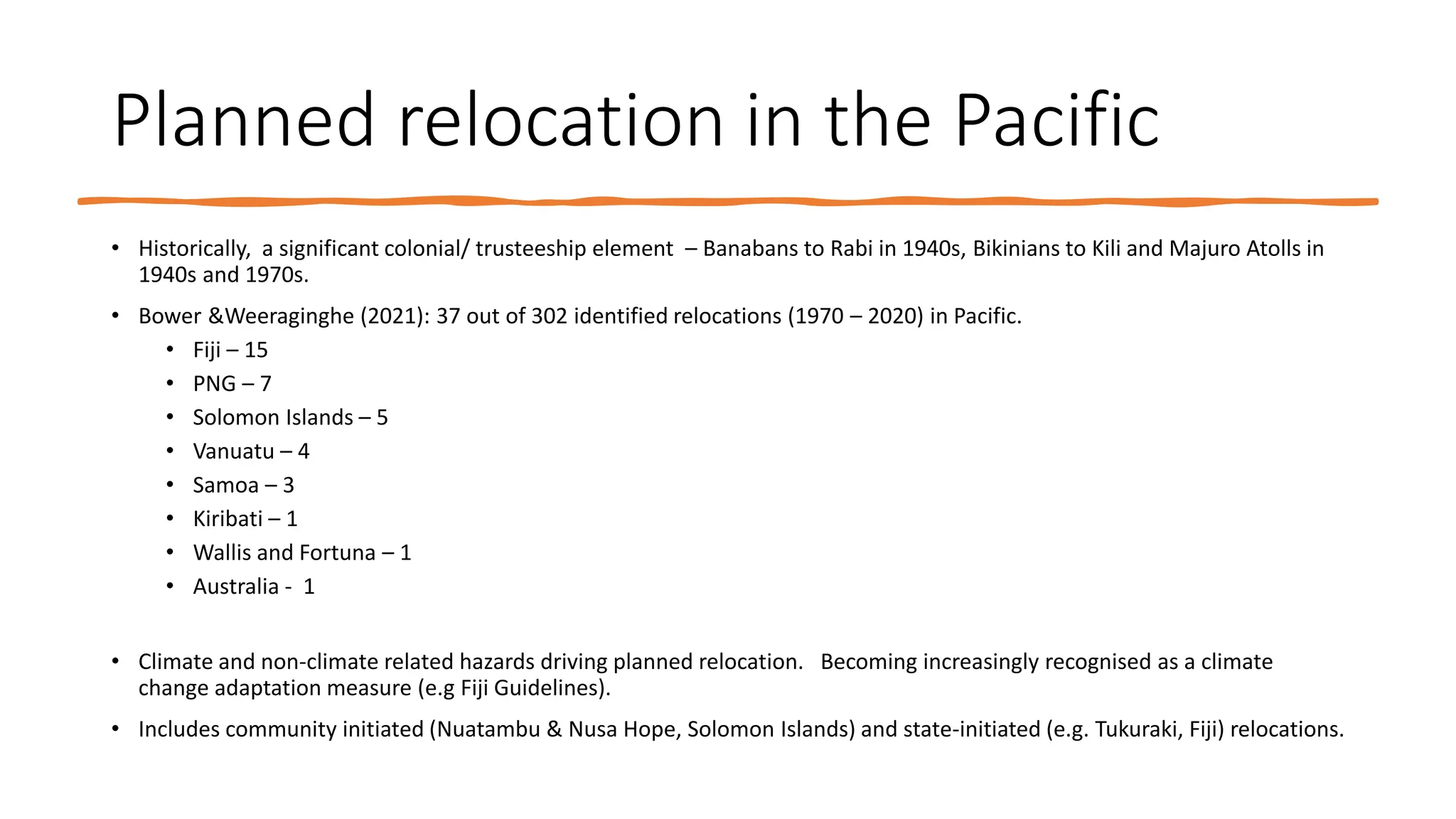 Planned relocation in the Pacific
• Historically, a significant colonial/ trusteeship element – Banabans to Rabi in 1940s, Bikinians to Kili and Majuro Atolls in
1940s and 1970s.
• Bower &Weeraginghe (2021): 37 out of 302 identified relocations (1970 – 2020) in Pacific.
• Fiji – 15
• PNG – 7
• Solomon Islands – 5
• Vanuatu – 4
• Samoa – 3
• Kiribati – 1
• Wallis and Fortuna – 1
• Australia - 1
• Climate and non-climate related hazards driving planned relocation. Becoming increasingly recognised as a climate
change adaptation measure (e.g Fiji Guidelines).
• Includes community initiated (Nuatambu & Nusa Hope, Solomon Islands) and state-initiated (e.g. Tukuraki, Fiji) relocations.
 