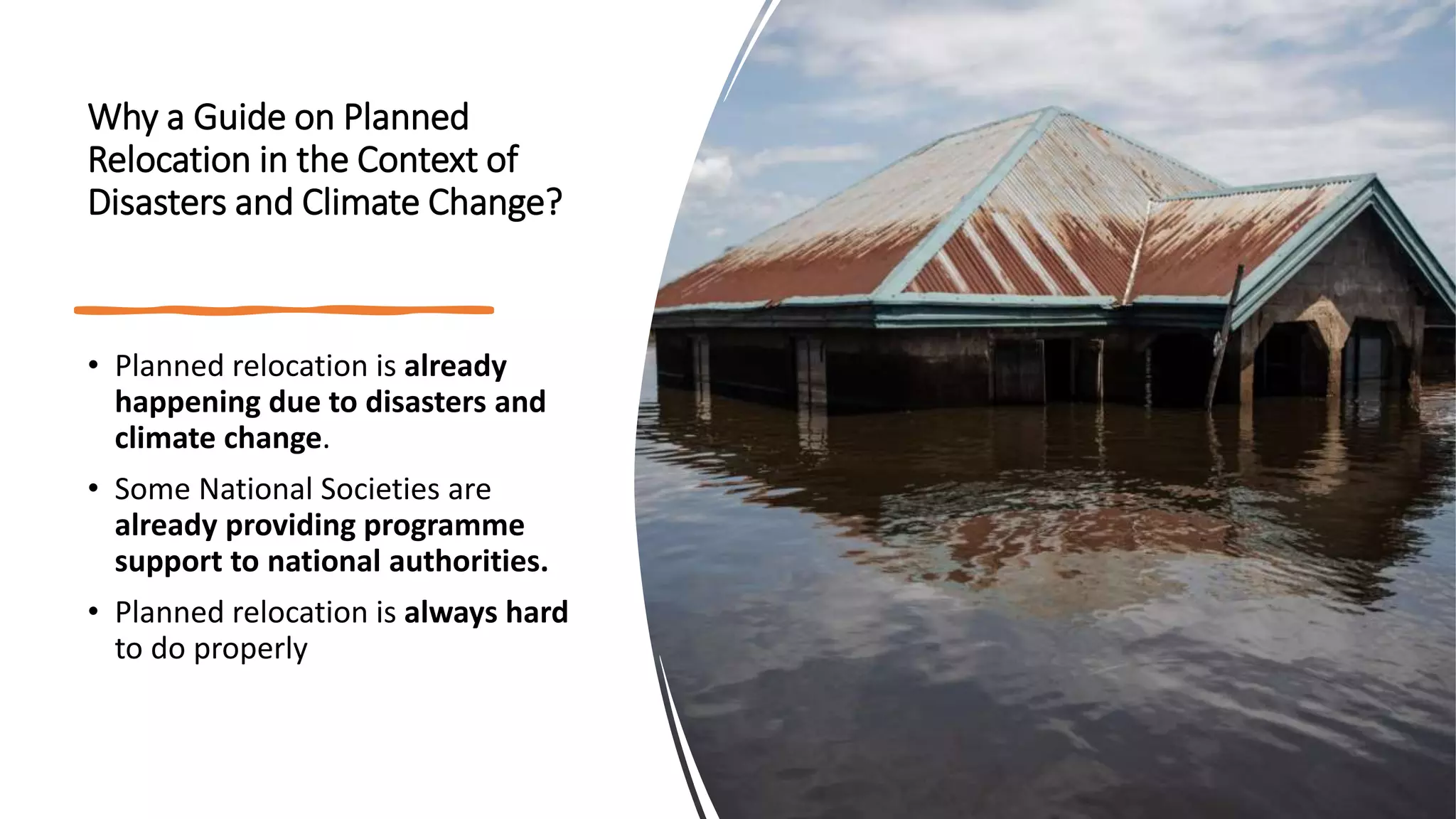 Why a Guide on Planned
Relocation in the Context of
Disasters and Climate Change?
• Planned relocation is already
happening due to disasters and
climate change.
• Some National Societies are
already providing programme
support to national authorities.
• Planned relocation is always hard
to do properly
 