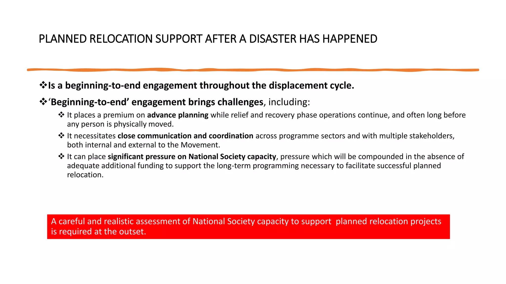 PLANNED RELOCATION SUPPORT AFTER A DISASTER HAS HAPPENED
Is a beginning-to-end engagement throughout the displacement cycle.
‘Beginning-to-end’ engagement brings challenges, including:
 It places a premium on advance planning while relief and recovery phase operations continue, and often long before
any person is physically moved.
 It necessitates close communication and coordination across programme sectors and with multiple stakeholders,
both internal and external to the Movement.
 It can place significant pressure on National Society capacity, pressure which will be compounded in the absence of
adequate additional funding to support the long-term programming necessary to facilitate successful planned
relocation.
A careful and realistic assessment of National Society capacity to support planned relocation projects
is required at the outset.
 