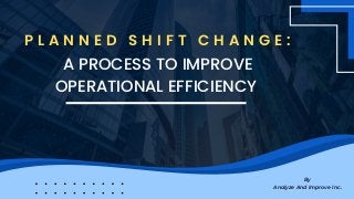 By
Analyze And Improve Inc.
A PROCESS TO IMPROVE
OPERATIONAL EFFICIENCY
P L A N N E D S H I F T C H A N G E :
 