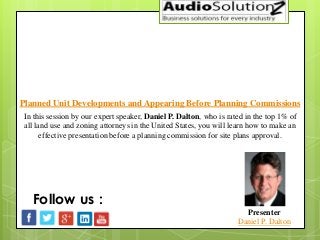 Planned Unit Developments and Appearing Before Planning Commissions
Presenter
Daniel P. Dalton
Follow us :
In this session by our expert speaker, Daniel P. Dalton, who is rated in the top 1% of
all land use and zoning attorneys in the United States, you will learn how to make an
effective presentation before a planning commission for site plans approval.
 