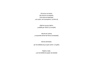 Una vez en un minuto,
dos veces en un momento,
tres veces en mimetismo,
y en cuatro, ¡no la encuentro!. ( la letra m)
¿Qué es rojo por dentro,
y amable por fuera? ( el corazón)
Alas de mil colores
y se pierden entren las flores. (la mariposa)
Adivina adivinador,
por las mañanas soy un gran cantor. ( el gallo)
Ruedo y ruedo,
y en los bolsillos me quedo. (la moneda)
 