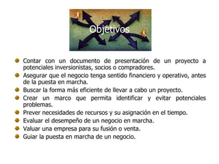 Objetivos


Contar con un documento de presentación de un proyecto a
potenciales inversionistas, socios o compradores.
Asegurar que el negocio tenga sentido financiero y operativo, antes
de la puesta en marcha.
Buscar la forma más eficiente de llevar a cabo un proyecto.
Crear un marco que permita identificar y evitar potenciales
problemas.
Prever necesidades de recursos y su asignación en el tiempo.
Evaluar el desempeño de un negocio en marcha.
Valuar una empresa para su fusión o venta.
Guiar la puesta en marcha de un negocio.
 